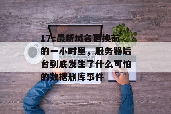 17c最新域名更换前的一小时里，服务器后台到底发生了什么可怕的数据删库事件