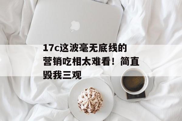 17c这波毫无底线的营销吃相太难看！简直毁我三观