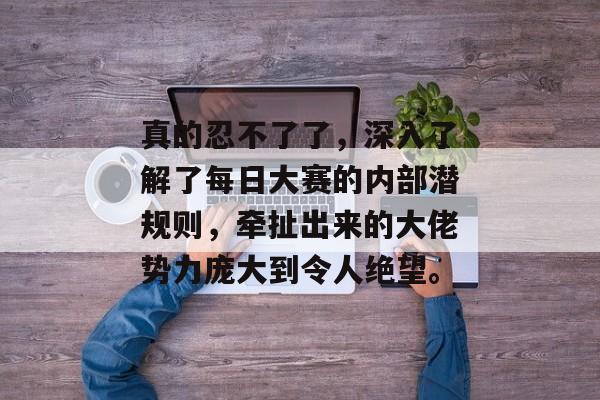 真的忍不了了,深入了解了每日大赛的内部潜规则,牵扯出来的大佬势力庞大到令人绝望。