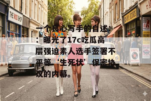 一个良心写手的自述::曝光了17c吃瓜高层强迫素人选手签署不平等‘生死状’保密协议的内幕。