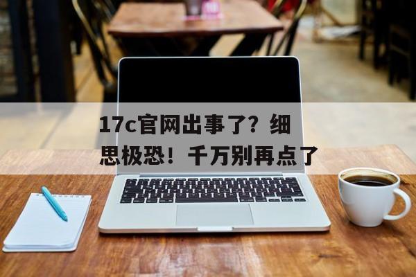 17c官网出事了?细思极恐!千万别再点了