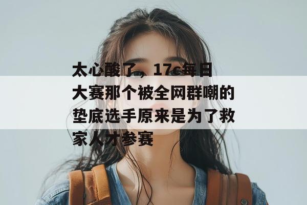 太心酸了,17c每日大赛那个被全网群嘲的垫底选手原来是为了救家人才参赛