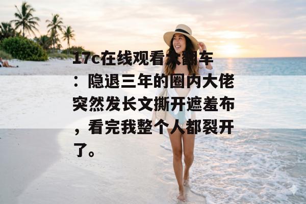 17c在线观看大翻车:隐退三年的圈内大佬突然发长文撕开遮羞布,看完我整个人都裂开了。