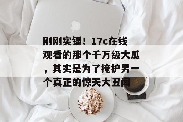 刚刚实锤!17c在线观看的那个千万级大瓜,其实是为了掩护另一个真正的惊天大丑闻