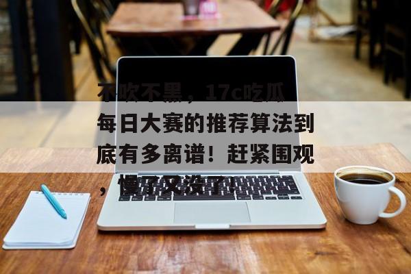 不吹不黑,17c吃瓜每日大赛的推荐算法到底有多离谱!赶紧围观,慢了又没了!