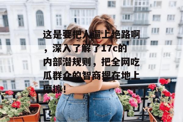 这是要把人逼上绝路啊，深入了解了17c的内部潜规则，把全网吃瓜群众的智商摁在地上摩擦！