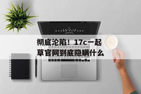 彻底沦陷!17c一起草官网到底隐瞒什么