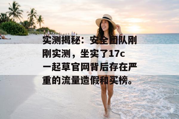 实测揭秘：安全团队刚刚实测，坐实了17c一起草官网背后存在严重的流量造假和买榜。