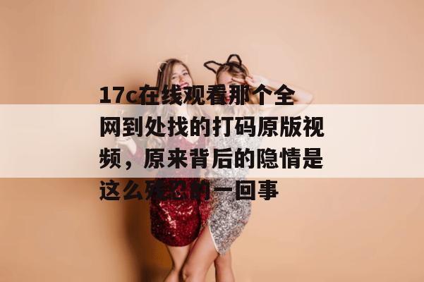 17c在线观看那个全网到处找的打码原版视频,原来背后的隐情是这么残忍的一回事