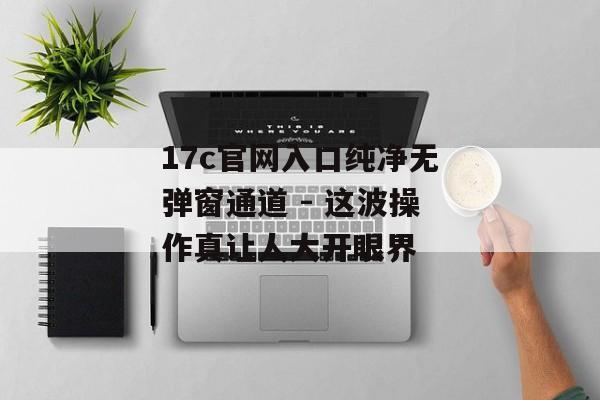 17c官网入口纯净无弹窗通道 - 这波操作真让人大开眼界