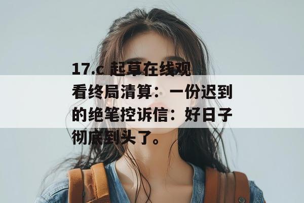 17.c 起草在线观看终局清算:一份迟到的绝笔控诉信:好日子彻底到头了。