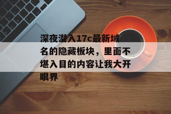 深夜潜入17c最新域名的隐藏板块,里面不堪入目的内容让我大开眼界