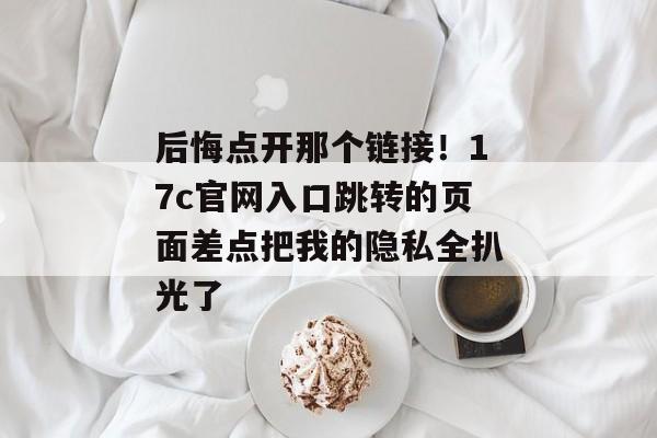 后悔点开那个链接!17c官网入口跳转的页面差点把我的隐私全扒光了