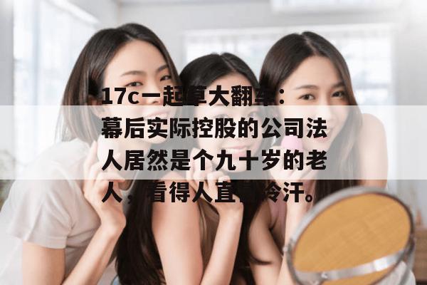 17c一起草大翻车:幕后实际控股的公司法人居然是个九十岁的老人,看得人直冒冷汗。