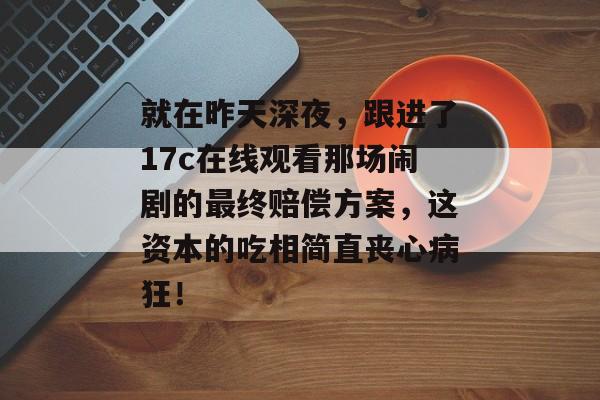 就在昨天深夜,跟进了17c在线观看那场闹剧的最终赔偿方案,这资本的吃相简直丧心病狂!