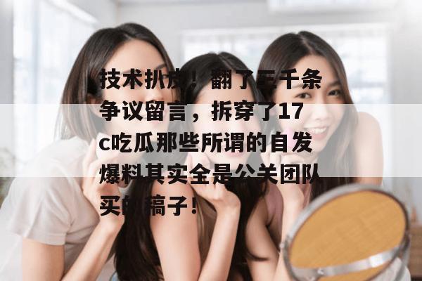 技术扒皮!翻了三千条争议留言,拆穿了17c吃瓜那些所谓的自发爆料其实全是公关团队买的稿子!