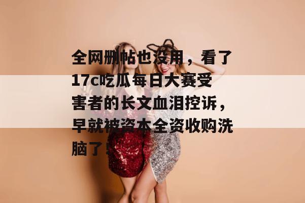 全网删帖也没用,看了17c吃瓜每日大赛受害者的长文血泪控诉,早就被资本全资收购洗脑了!