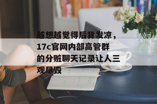 越想越觉得后背发凉,17c官网内部高管群的分赃聊天记录让人三观尽毁