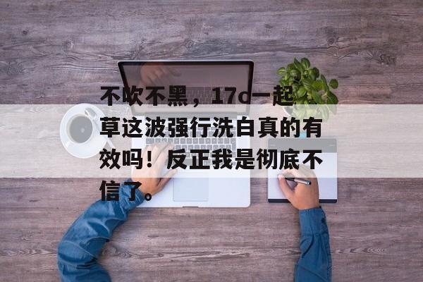 不吹不黑,17c一起草这波强行洗白真的有效吗!反正我是彻底不信了。