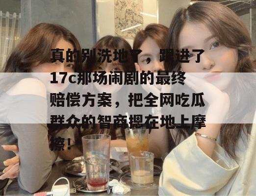 真的别洗地了,跟进了17c那场闹剧的最终赔偿方案,把全网吃瓜群众的智商摁在地上摩擦!