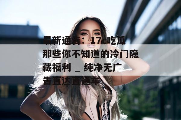 最新通告:17c吃瓜那些你不知道的冷门隐藏福利 _ 纯净无广告直达直通车