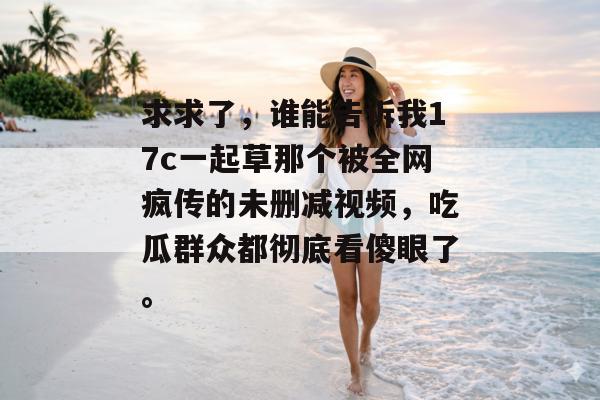 求求了,谁能告诉我17c一起草那个被全网疯传的未删减视频,吃瓜群众都彻底看傻眼了。