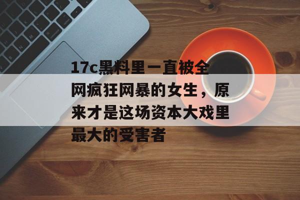 17c黑料里一直被全网疯狂网暴的女生,原来才是这场资本大戏里最大的受害者