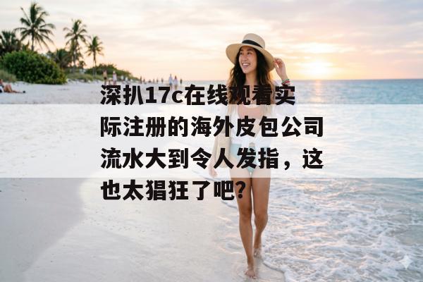深扒17c在线观看实际注册的海外皮包公司流水大到令人发指,这也太猖狂了吧?