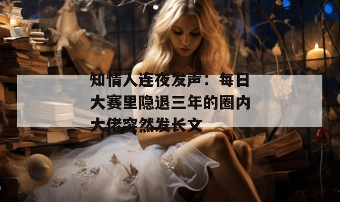 知情人连夜发声:每日大赛里隐退三年的圈内大佬突然发长文