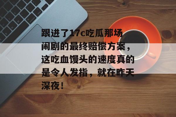 跟进了17c吃瓜那场闹剧的最终赔偿方案,这吃血馒头的速度真的是令人发指,就在昨天深夜!