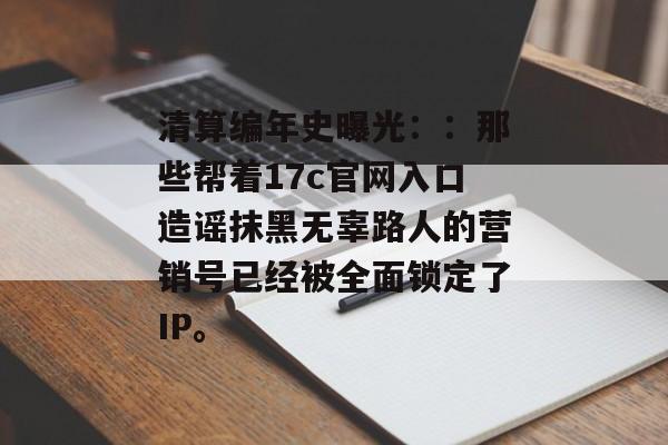 清算编年史曝光：：那些帮着17c官网入口造谣抹黑无辜路人的营销号已经被全面锁定了IP。