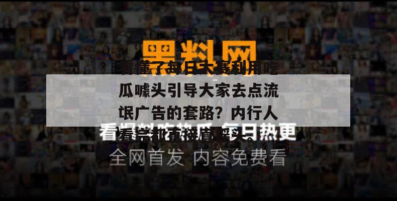 看懂了每日大赛利用吃瓜噱头引导大家去点流氓广告的套路？内行人看完都直接直摇头。